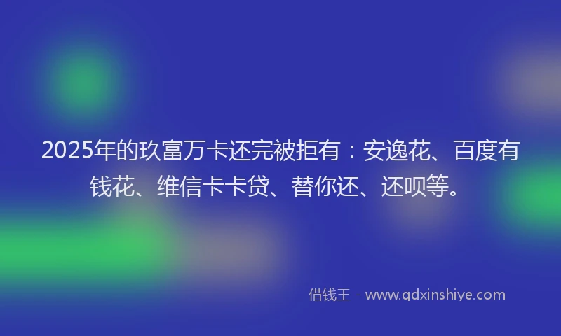 2025年的玖富万卡还完被拒有：安逸花、百度有钱花、维信卡卡贷、替你还、还呗等。