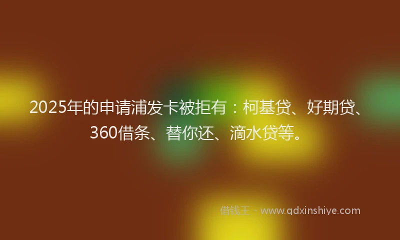 2025年的申请浦发卡被拒有：柯基贷、好期贷、360借条、替你还、滴水贷等。