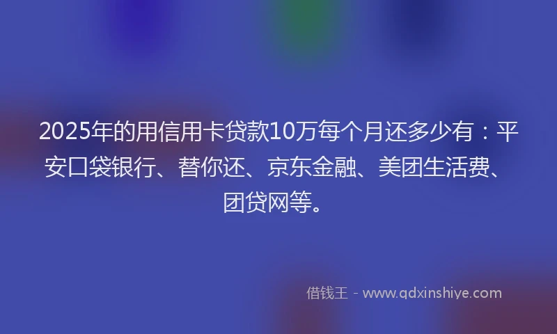 2025年的用信用卡贷款10万每个月还多少有：平安口袋银行、替你还、京东金融、美团生活费、团贷网等。