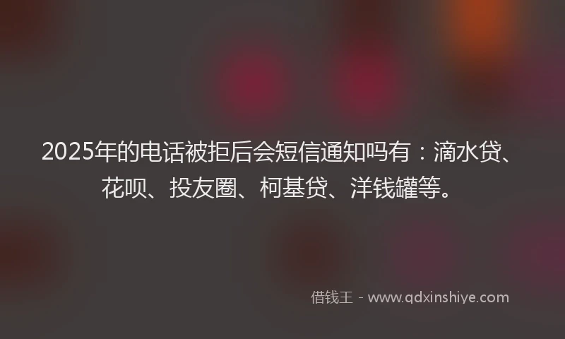 2025年的电话被拒后会短信通知吗有：滴水贷、花呗、投友圈、柯基贷、洋钱罐等。