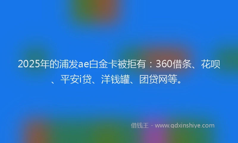 2025年的浦发ae白金卡被拒有：360借条、花呗、平安i贷、洋钱罐、团贷网等。