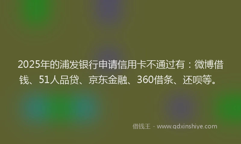 2025年的浦发银行申请信用卡不通过有：微博借钱、51人品贷、京东金融、360借条、还呗等。