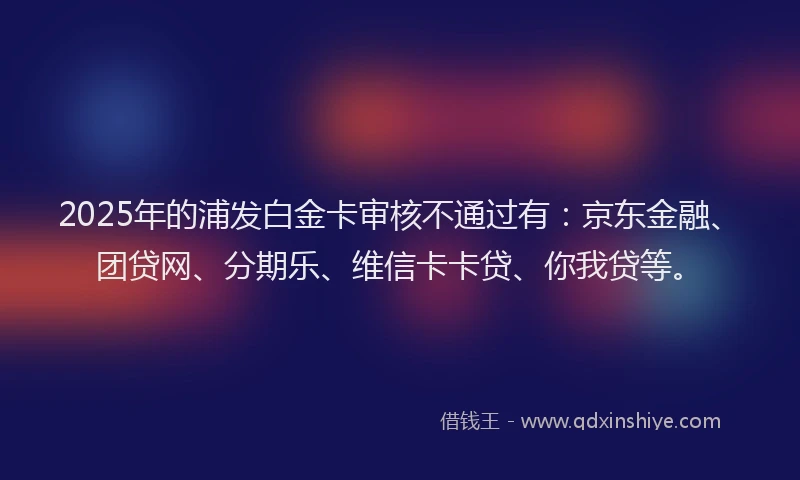 2025年的浦发白金卡审核不通过有：京东金融、团贷网、分期乐、维信卡卡贷、你我贷等。