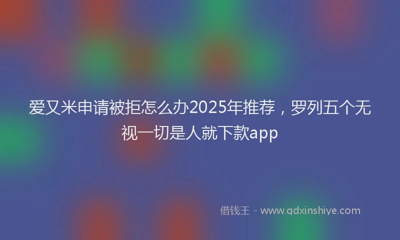 爱又米申请被拒怎么办2025年推荐，罗列五个无视一切是人就下款app