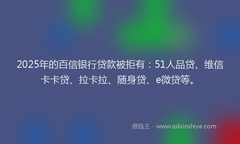 2025年的百信银行贷款被拒有：51人品贷、维信卡卡贷、拉卡拉、随身贷、e微贷等。