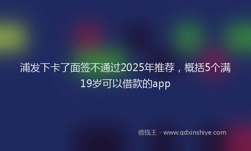 浦发下卡了面签不通过2025年推荐，概括5个满19岁可以借款的app