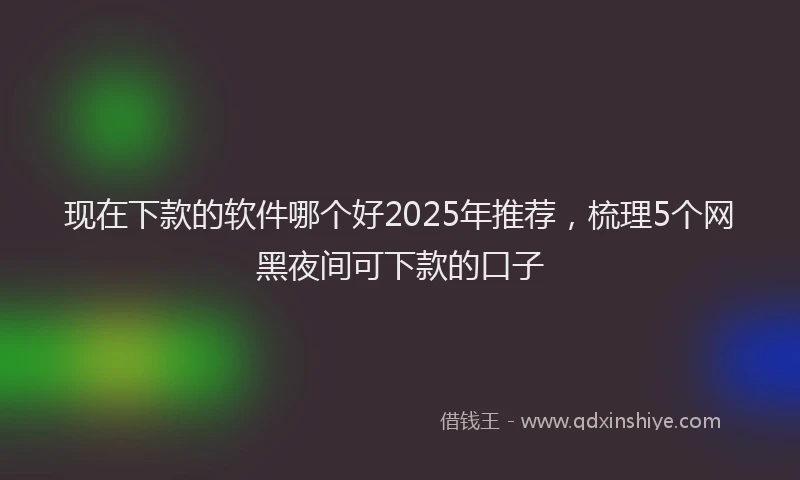 现在下款的软件哪个好2025年推荐，梳理5个网黑夜间可下款的口子