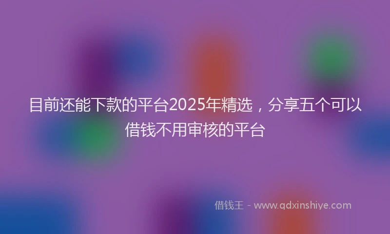 目前还能下款的平台2025年精选，分享五个可以借钱不用审核的平台
