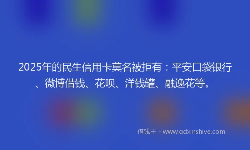2025年的民生信用卡莫名被拒有：平安口袋银行、微博借钱、花呗、洋钱罐、融逸花等。