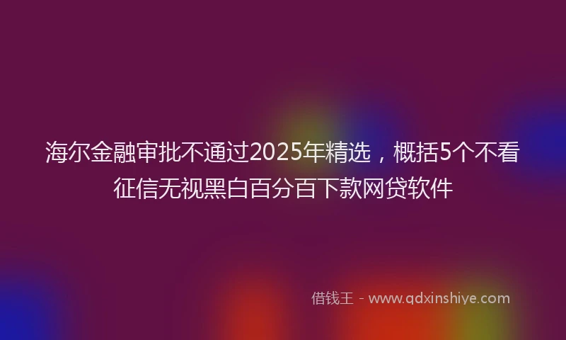 海尔金融审批不通过2025年精选，概括5个不看征信无视黑白百分百下款网贷软件