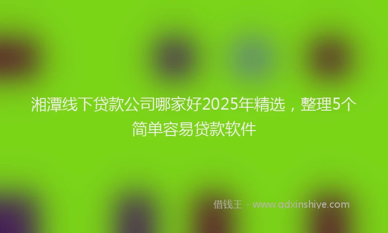 湘潭线下贷款公司哪家好2025年精选，整理5个简单容易贷款软件