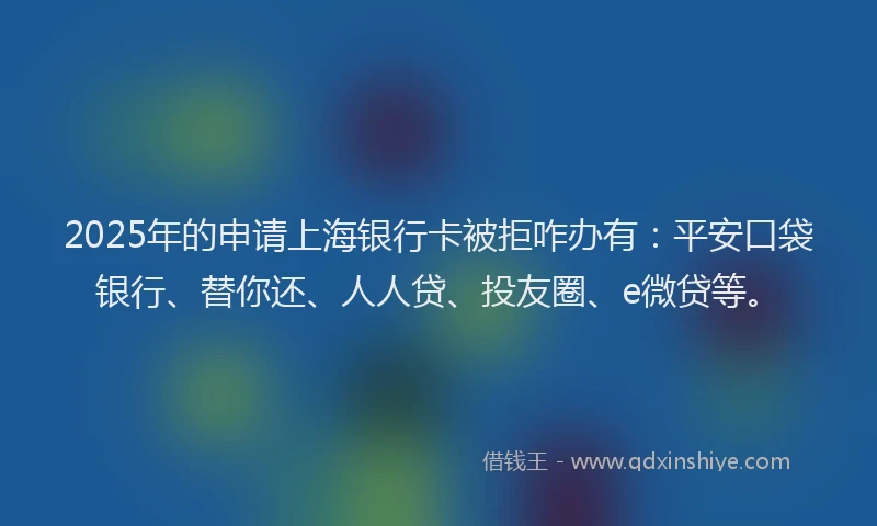 2025年的申请上海银行卡被拒咋办有：平安口袋银行、替你还、人人贷、投友圈、e微贷等。
