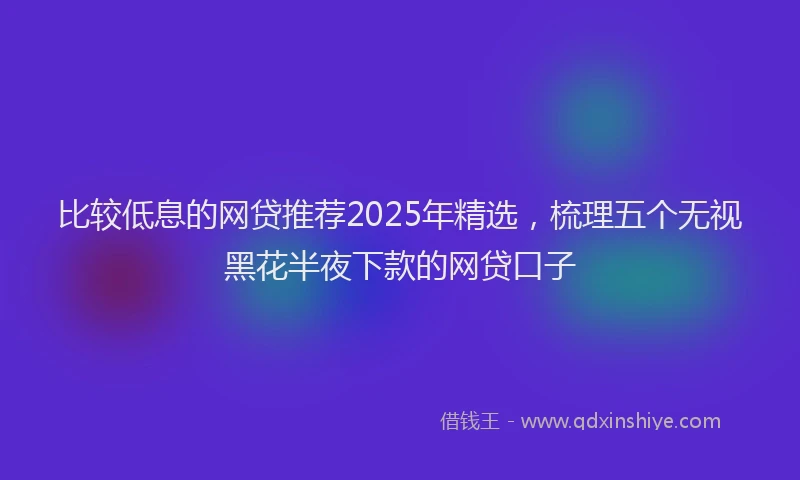 比较低息的网贷推荐2025年精选，梳理五个无视黑花半夜下款的网贷口子