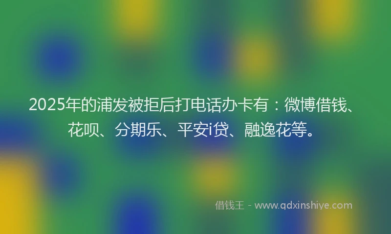 2025年的浦发被拒后打电话办卡有：微博借钱、花呗、分期乐、平安i贷、融逸花等。