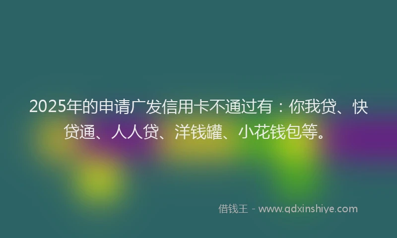 2025年的申请广发信用卡不通过有：你我贷、快贷通、人人贷、洋钱罐、小花钱包等。