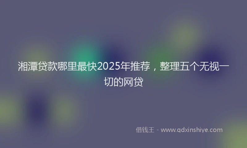 湘潭贷款哪里最快2025年推荐，整理五个无视一切的网贷