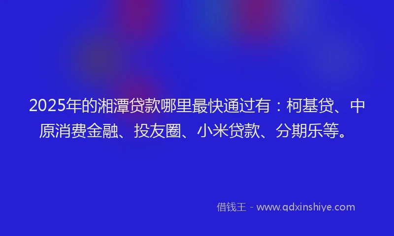 2025年的湘潭贷款哪里最快通过有：柯基贷、中原消费金融、投友圈、小米贷款、分期乐等。