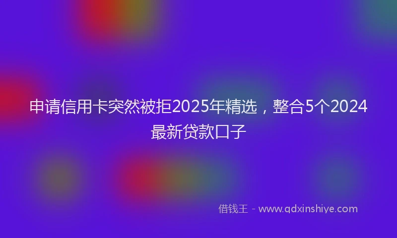 申请信用卡突然被拒2025年精选，整合5个2024最新贷款口子
