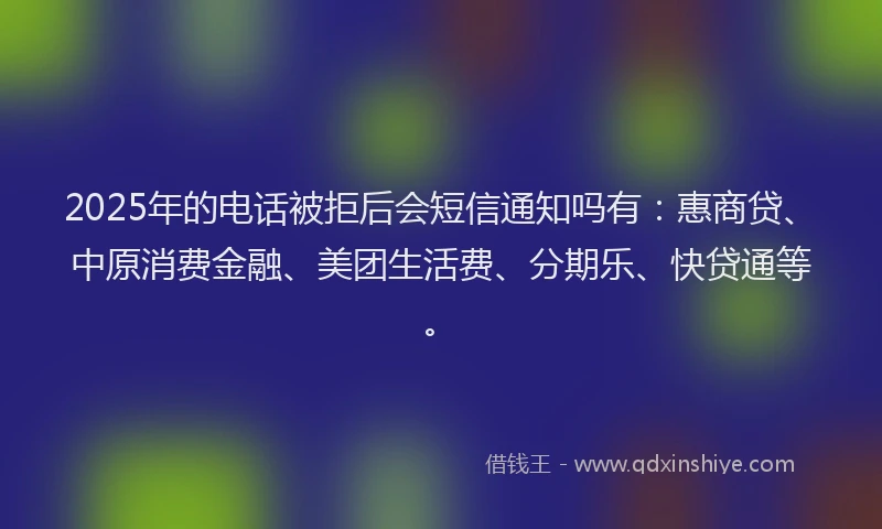 2025年的电话被拒后会短信通知吗有：惠商贷、中原消费金融、美团生活费、分期乐、快贷通等。