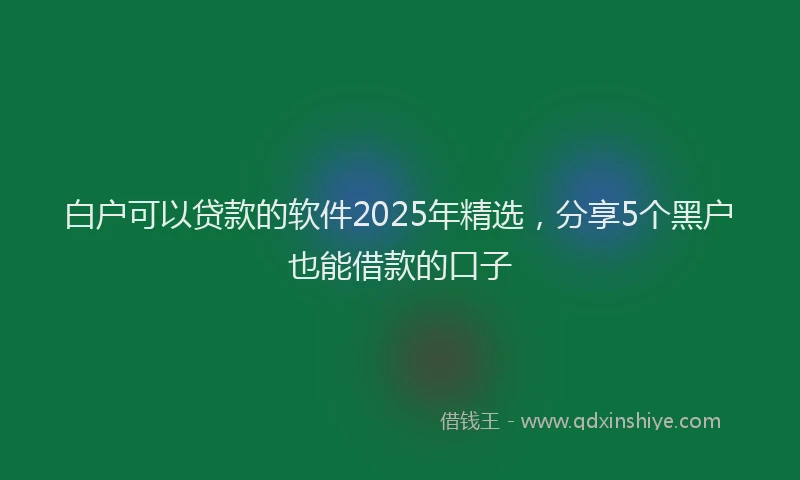 白户可以贷款的软件2025年精选，分享5个黑户也能借款的口子