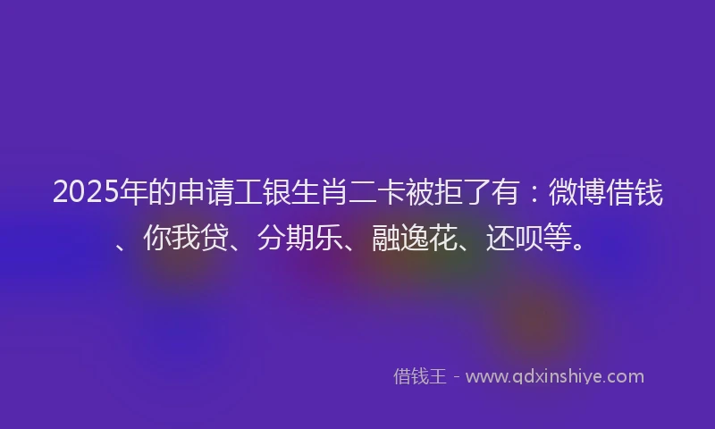 2025年的申请工银生肖二卡被拒了有：微博借钱、你我贷、分期乐、融逸花、还呗等。