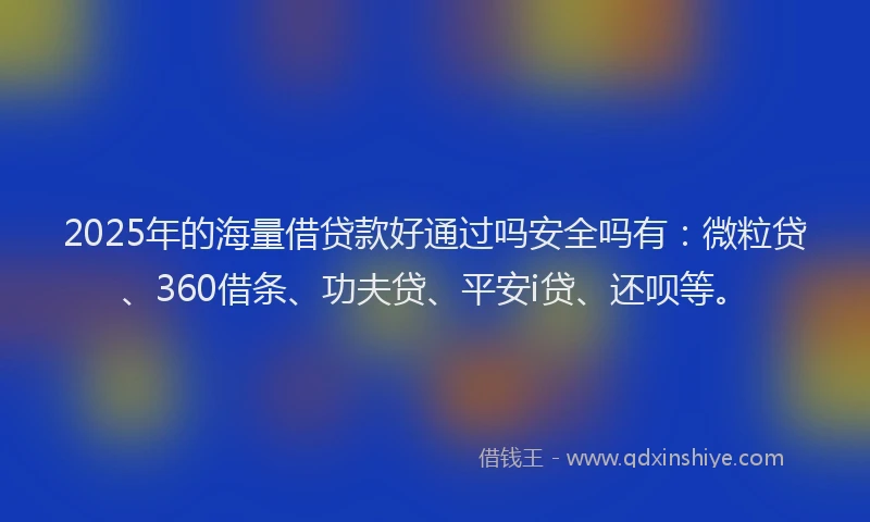 2025年的海量借贷款好通过吗安全吗有：微粒贷、360借条、功夫贷、平安i贷、还呗等。