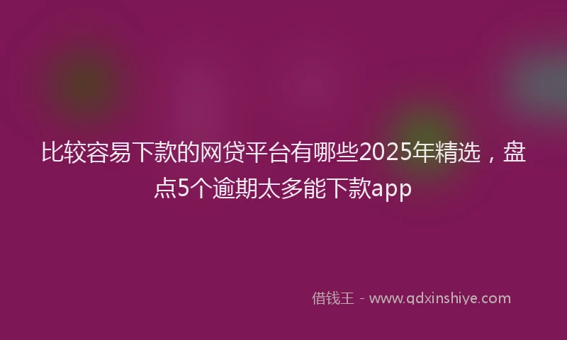 比较容易下款的网贷平台有哪些2025年精选，盘点5个逾期太多能下款app