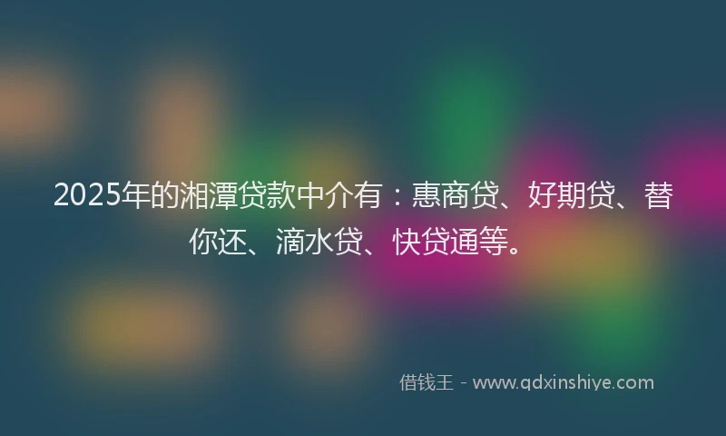 2025年的湘潭贷款中介有：惠商贷、好期贷、替你还、滴水贷、快贷通等。