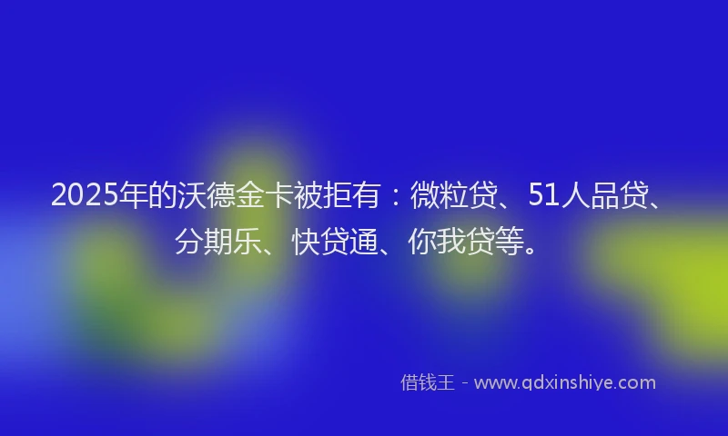 2025年的沃德金卡被拒有：微粒贷、51人品贷、分期乐、快贷通、你我贷等。