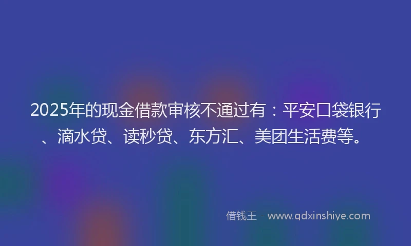 2025年的现金借款审核不通过有：平安口袋银行、滴水贷、读秒贷、东方汇、美团生活费等。