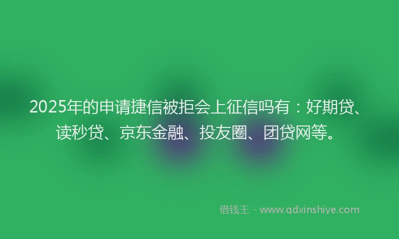 2025年的申请捷信被拒会上征信吗有：好期贷、读秒贷、京东金融、投友圈、团贷网等。