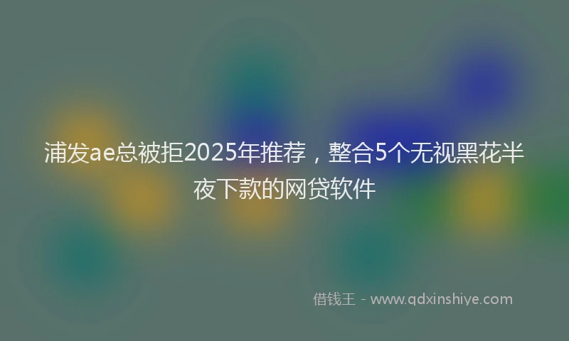 浦发ae总被拒2025年推荐，整合5个无视黑花半夜下款的网贷软件