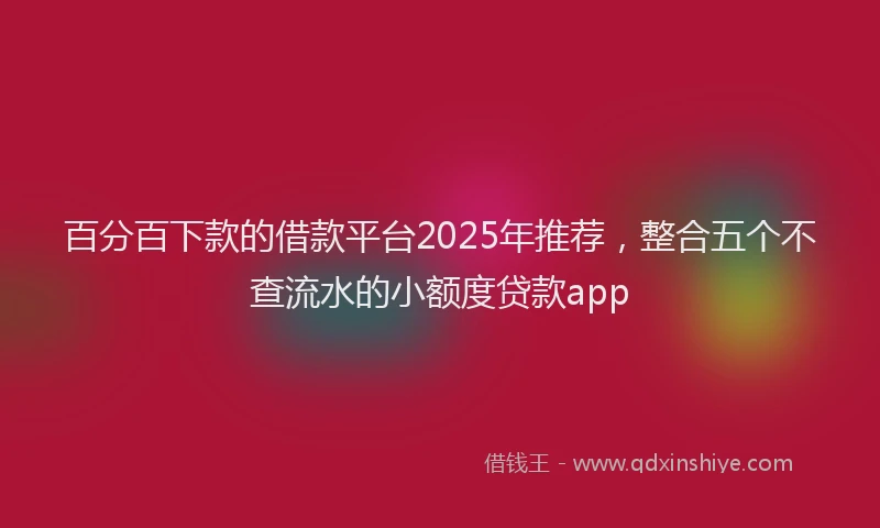 百分百下款的借款平台2025年推荐，整合五个不查流水的小额度贷款app