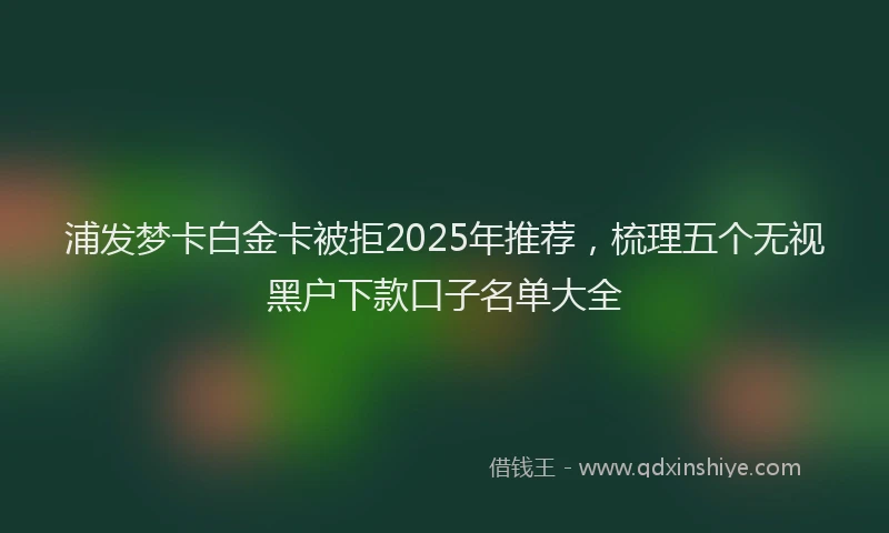 浦发梦卡白金卡被拒2025年推荐，梳理五个无视黑户下款口子名单大全