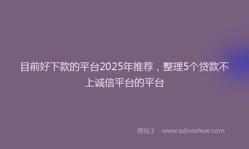 目前好下款的平台2025年推荐，整理5个贷款不上诚信平台的平台