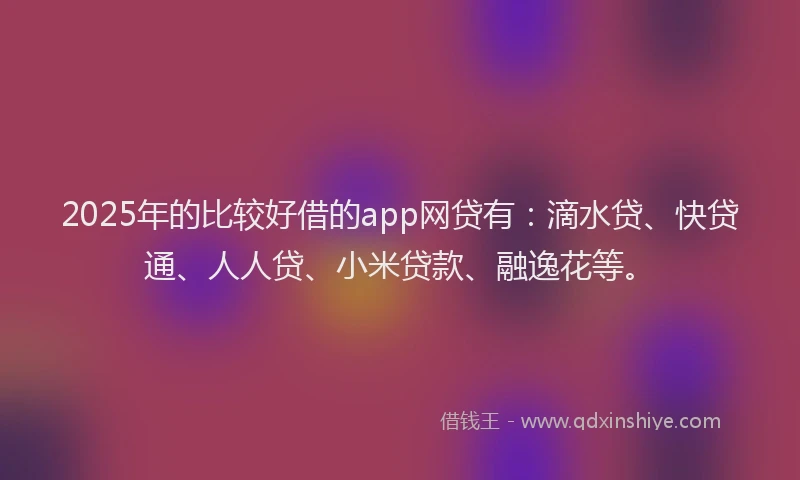 2025年的比较好借的app网贷有：滴水贷、快贷通、人人贷、小米贷款、融逸花等。