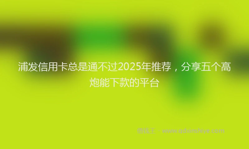 浦发信用卡总是通不过2025年推荐，分享五个高炮能下款的平台