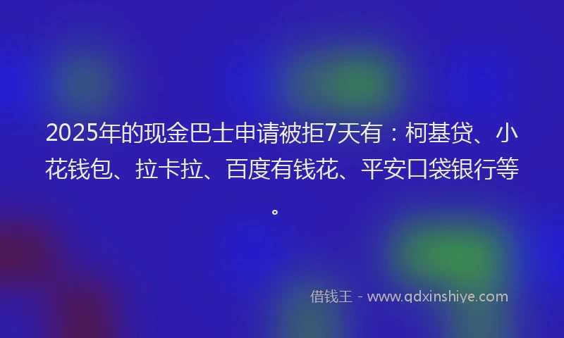 2025年的现金巴士申请被拒7天有：柯基贷、小花钱包、拉卡拉、百度有钱花、平安口袋银行等。