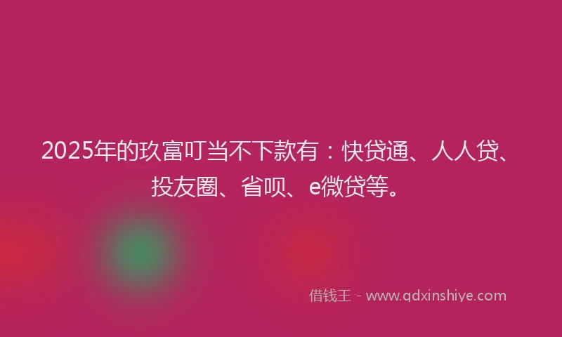 2025年的玖富叮当不下款有：快贷通、人人贷、投友圈、省呗、e微贷等。