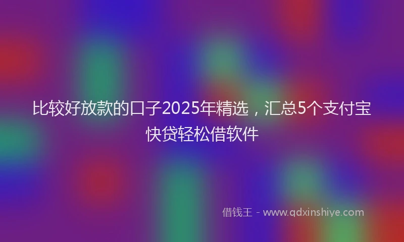 比较好放款的口子2025年精选，汇总5个支付宝快贷轻松借软件
