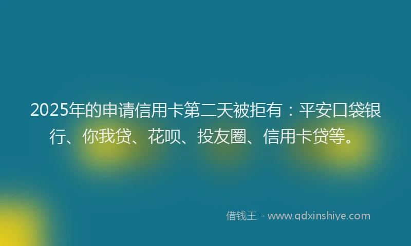 2025年的申请信用卡第二天被拒有：平安口袋银行、你我贷、花呗、投友圈、信用卡贷等。