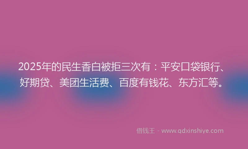 2025年的民生香白被拒三次有：平安口袋银行、好期贷、美团生活费、百度有钱花、东方汇等。
