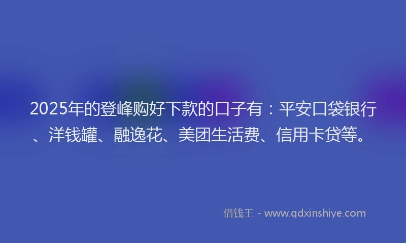 2025年的登峰购好下款的口子有：平安口袋银行、洋钱罐、融逸花、美团生活费、信用卡贷等。