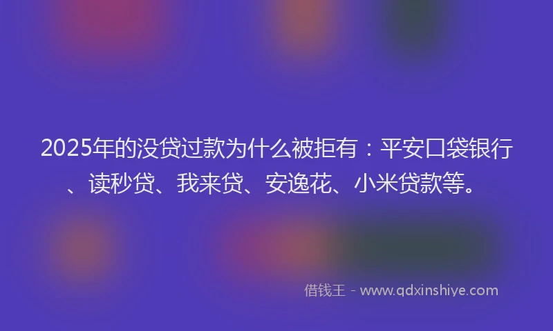 2025年的没贷过款为什么被拒有：平安口袋银行、读秒贷、我来贷、安逸花、小米贷款等。