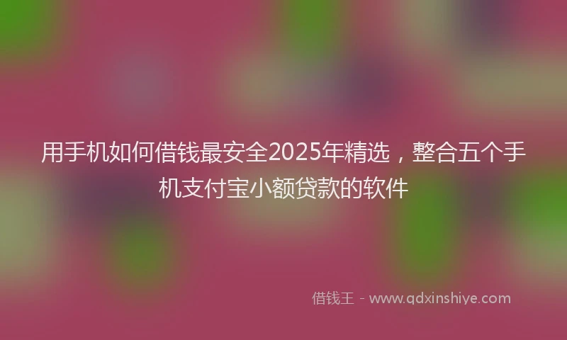 用手机如何借钱最安全2025年精选，整合五个手机支付宝小额贷款的软件