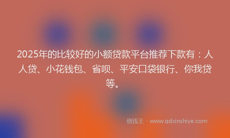 2025年的比较好的小额贷款平台推荐下款有：人人贷、小花钱包、省呗、平安口袋银行、你我贷等。