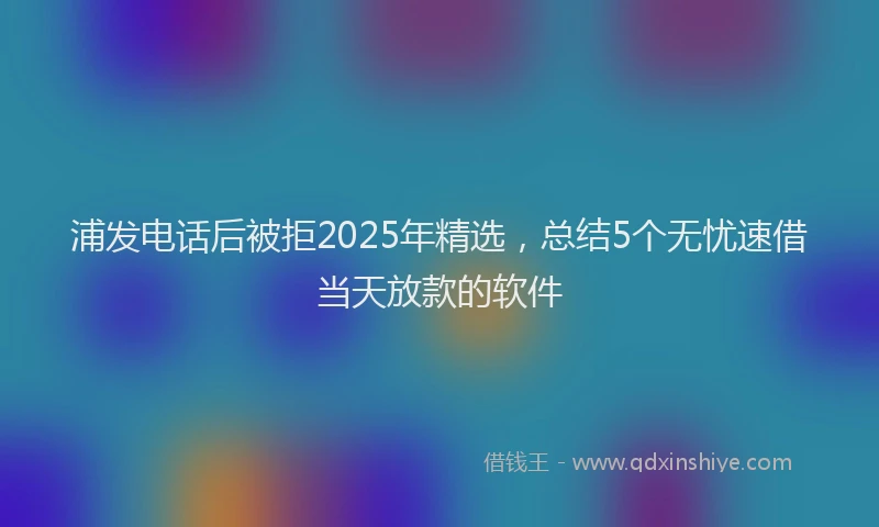 浦发电话后被拒2025年精选，总结5个无忧速借当天放款的软件