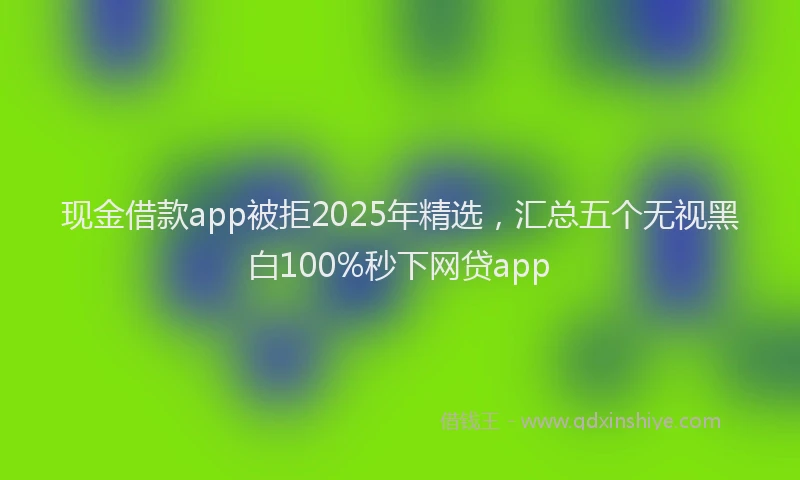 现金借款app被拒2025年精选，汇总五个无视黑白100%秒下网贷app