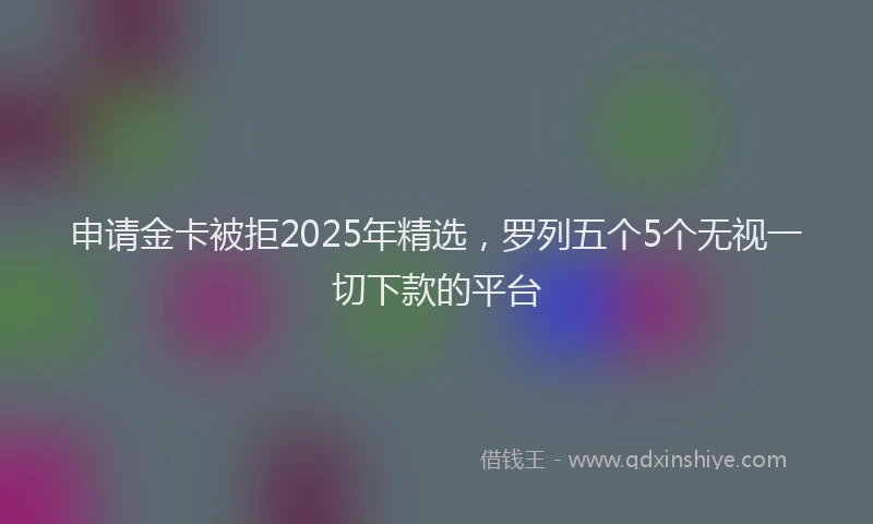 申请金卡被拒2025年精选，罗列五个5个无视一切下款的平台