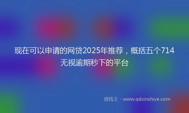 现在可以申请的网贷2025年推荐，概括五个714无视逾期秒下的平台